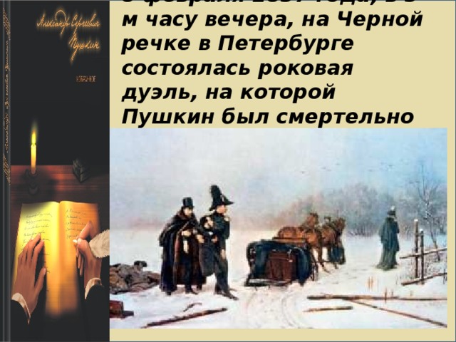    8 февраля 1837 года, в 5-м часу вечера, на Черной речке в Петербурге состоялась роковая дуэль, на которой Пушкин был смертельно ранен.   