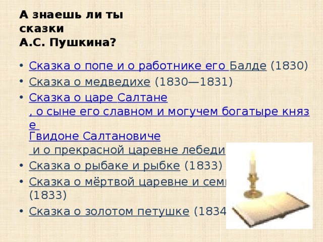 А знаешь ли ты  сказки  А.С. Пушкина? Сказка о попе и о работнике его Балде (1830) Сказка о медведихе (1830—1831) Сказка о царе Салтане , о сыне его славном и могучем богатыре князе Гвидоне  Салтановиче и о прекрасной царевне лебеди (1831) Сказка о рыбаке и рыбке (1833) Сказка о мёртвой царевне и семи богатырях (1833) Сказка о золотом петушке (1834) 