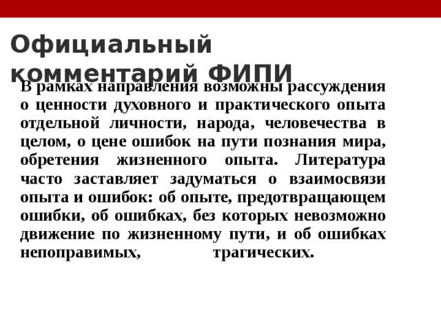 Официальный комментарий ФИПИ В рамках направления возможны рассуждения о ценности духовного и практического опыта отдельной личности, народа, человечества в целом, о цене ошибок на пути познания мира, обретения жизненного опыта. Литература часто заставляет задуматься о взаимосвязи опыта и ошибок: об опыте, предотвращающем ошибки, об ошибках, без которых невозможно движение по жизненному пути, и об ошибках непоправимых, трагических.   