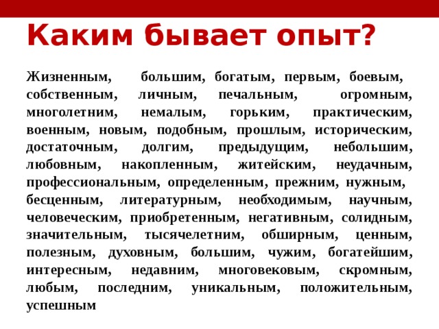 Каким бывает опыт?   Жизненным,  большим, богатым, первым, боевым, собственным, личным, печальным, огромным, многолетним,  немалым, горьким, практическим, военным, новым, подобным, прошлым, историческим, достаточным, долгим, предыдущим, небольшим, любовным, накопленным, житейским, неудачным, профессиональным, определенным, прежним, нужным, бесценным, литературным, необходимым, научным, человеческим, приобретенным, негативным, солидным, значительным, тысячелетним, обширным, ценным, полезным, духовным, большим, чужим, богатейшим, интересным, недавним, многовековым, скромным, любым, последним, уникальным, положительным, успешным  