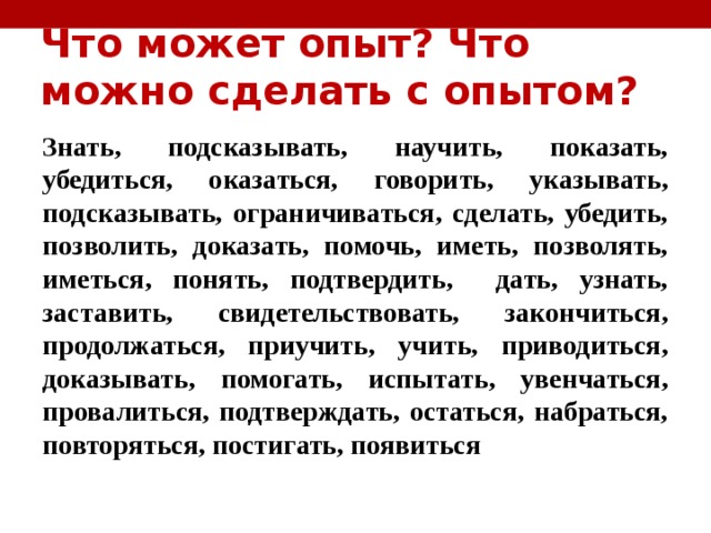 Что может опыт? Что можно сделать с опытом? Знать, подсказывать, научить, показать, убедиться, оказаться, говорить, указывать, подсказывать, ограничиваться, сделать, убедить, позволить, доказать, помочь, иметь, позволять, иметься, понять, подтвердить, дать, узнать, заставить, свидетельствовать, закончиться, продолжаться, приучить, учить, приводиться, доказывать, помогать, испытать, увенчаться, провалиться, подтверждать, остаться, набраться, повторяться, постигать, появиться 