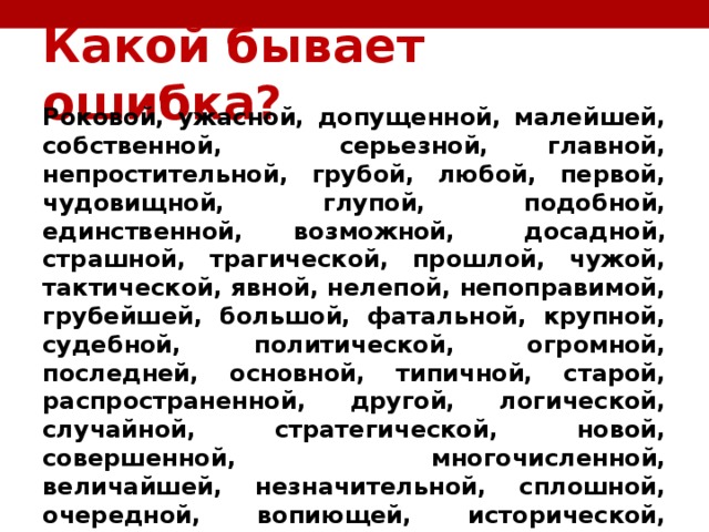 Какой бывает ошибка?   Роковой, ужасной, допущенной, малейшей, собственной, серьезной, главной, непростительной, грубой, любой, первой, чудовищной, глупой, подобной, единственной, возможной,  досадной, страшной, трагической, прошлой, чужой, тактической, явной, нелепой, непоправимой, грубейшей, большой, фатальной, крупной, судебной, политической, огромной, последней, основной, типичной, старой, распространенной, другой, логической, случайной, стратегической, новой, совершенной, многочисленной, величайшей, незначительной, сплошной, очередной, вопиющей, исторической, человеческой, великой, глупейшей,  технической  