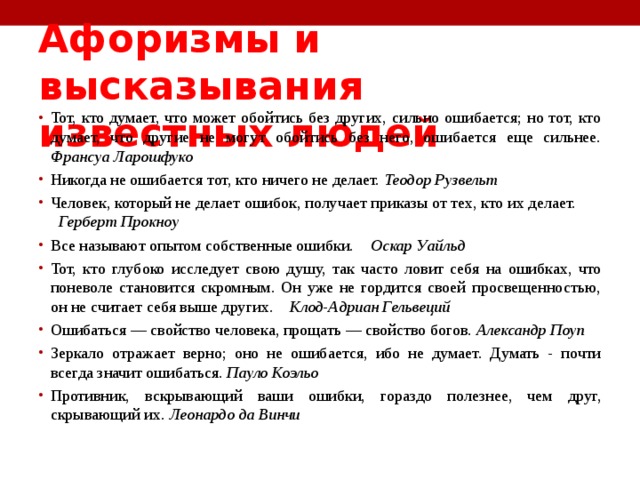 Афоризмы и высказывания известных людей   Тот, кто думает, что может обойтись без других, сильно ошибается; но тот, кто думает, что другие не могут обойтись без него, ошибается еще сильнее. Франсуа Ларошфуко Никогда не ошибается тот, кто ничего не делает. Теодор Рузвельт Человек, который не делает ошибок, получает приказы от тех, кто их делает. Герберт Прокноу Все называют опытом собственные ошибки. Оскар Уайльд Тот, кто глубоко исследует свою душу, так часто ловит себя на ошибках, что поневоле становится скромным. Он уже не гордится своей просвещенностью, он не считает себя выше других. Клод-Адриан Гельвеций Ошибаться — свойство человека, прощать — свойство богов. Александр Поуп Зеркало отражает верно; оно не ошибается, ибо не думает. Думать - почти всегда значит ошибаться. Пауло Коэльо Противник, вскрывающий ваши ошибки, гораздо полезнее, чем друг, скрывающий их. Леонардо да Винчи  