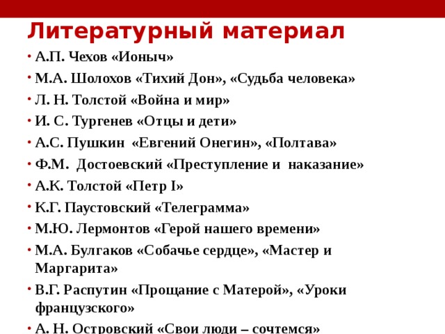 Литературный материал   А.П. Чехов «Ионыч» М.А. Шолохов «Тихий Дон», «Судьба человека» Л. Н. Толстой «Война и мир» И. С. Тургенев «Отцы и дети» А.С. Пушкин  «Евгений Онегин», «Полтава»  Ф.М. Достоевский «Преступление и наказание» А.К. Толстой «Петр I»  К.Г. Паустовский «Телеграмма» М.Ю. Лермонтов «Герой нашего времени» М.А. Булгаков «Собачье сердце», «Мастер и Маргарита» В.Г. Распутин «Прощание с Матерой», «Уроки французского» А. Н. Островский «Свои люди – сочтемся»  