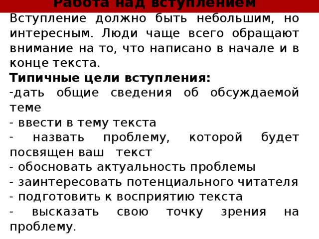Работа над вступлением Вступление должно быть небольшим, но интересным. Люди чаще всего обращают внимание на то, что написано в начале и в конце текста. Типичные цели вступления: дать общие сведения об обсуждаемой теме - ввести в тему текста  назвать проблему, которой будет посвящен ваш текст - обосновать актуальность проблемы - заинтересовать потенциального читателя - подготовить к восприятию текста - высказать свою точку зрения на проблему. 