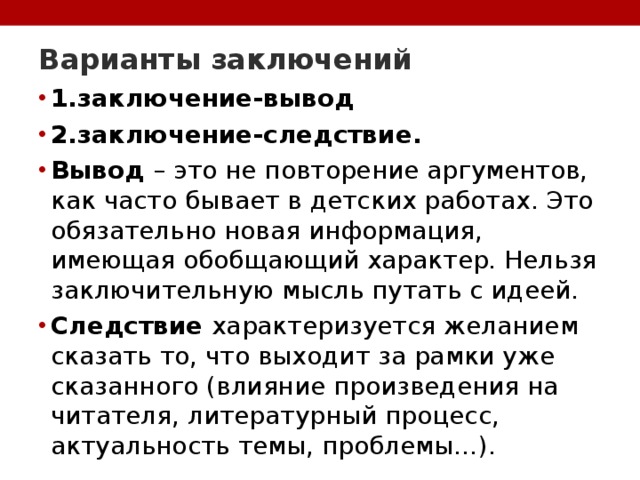 Варианты заключений   1.заключение-вывод 2.заключение-следствие. Вывод – это не повторение аргументов, как часто бывает в детских работах. Это обязательно новая информация, имеющая обобщающий характер. Нельзя заключительную мысль путать с идеей. Следствие характеризуется желанием сказать то, что выходит за рамки уже сказанного (влияние произведения на читателя, литературный процесс, актуальность темы, проблемы…). 