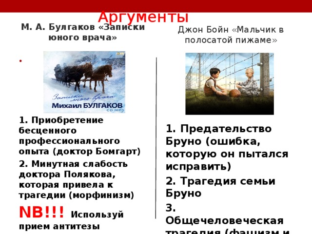  Аргументы   Джон Бойн «Мальчик в полосатой пижаме» М. А. Булгаков «Записки юного врача»  1. Приобретение бесценного профессионального опыта (доктор Бомгарт) 2. Минутная слабость доктора Полякова, которая привела к трагедии (морфинизм) NB !!! Используй прием антитезы 1. Предательство Бруно (ошибка, которую он пытался исправить) 2. Трагедия семьи Бруно 3. Общечеловеческая трагедия (фашизм и судьбы целых наций) 