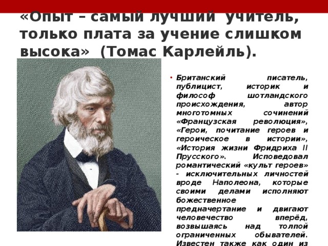 «Опыт – самый лучший учитель, только плата за учение слишком высока» (Томас Карлейль). Британский писатель, публицист, историк и философ шотландского происхождения, автор многотомных сочинений «Французская революция», «Герои, почитание героев и героическое в истории», «История жизни Фридриха II Прусского». Исповедовал романтический «культ героев» - исключительных личностей вроде Наполеона, которые своими делами исполняют божественное предначертание и двигают человечество вперёд, возвышаясь над толпой ограниченных обывателей. Известен также как один из блестящих стилистов викторианской эпохи 