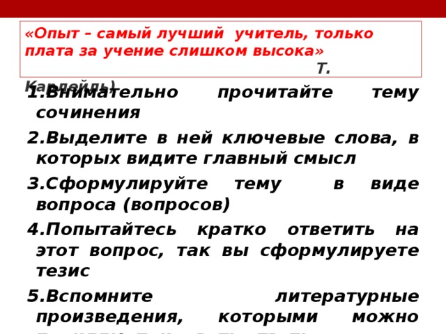 «Опыт – самый лучший учитель, только плата за учение слишком высока»   Т. Карлейль) 1.Внимательно прочитайте тему сочинения 2.Выделите в ней ключевые слова, в которых видите главный смысл 3.Сформулируйте тему в виде вопроса (вопросов) 4.Попытайтесь кратко ответить на этот вопрос, так вы сформулируете тезис 5.Вспомните литературные произведения, которыми можно проиллюстрировать ответы  