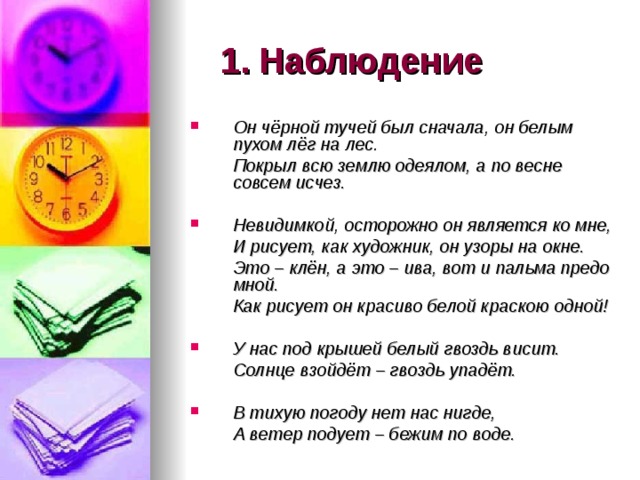 1.  Наблюдение Он чёрной тучей был сначала, он белым пухом лёг на лес.  Покрыл всю землю одеялом, а по весне совсем исчез.  Невидимкой, осторожно он является ко мне,  И рисует, как художник, он узоры на окне.  Это – клён, а это – ива, вот и пальма предо мной.  Как рисует он красиво белой краскою одной!  У нас под крышей белый гвоздь висит.  Солнце взойдёт – гвоздь упадёт.  В тихую погоду нет нас нигде,  А ветер подует – бежим по воде. 