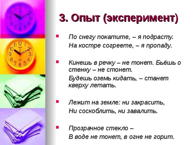 3. Опыт (эксперимент) По снегу покатите, – я подрасту.  На костре согреете, – я пропаду.  Кинешь в речку – не тонет. Бьёшь о стенку – не стонет.  Будешь оземь кидать, – станет кверху летать.  Лежит на земле: ни закрасить,  Ни соскоблить, ни завалить.  Прозрачное стекло –  В воде не тонет, в огне не горит. 