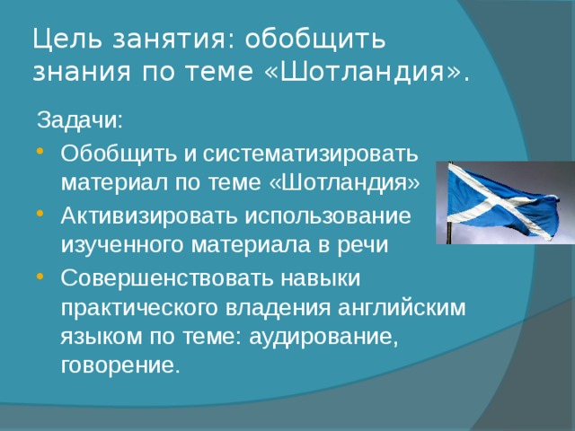Цель занятия: обобщить знания по теме «Шотландия». Задачи: Обобщить и систематизировать материал по теме «Шотландия» Активизировать использование изученного материала в речи Совершенствовать навыки практического владения английским языком по теме: аудирование, говорение. 