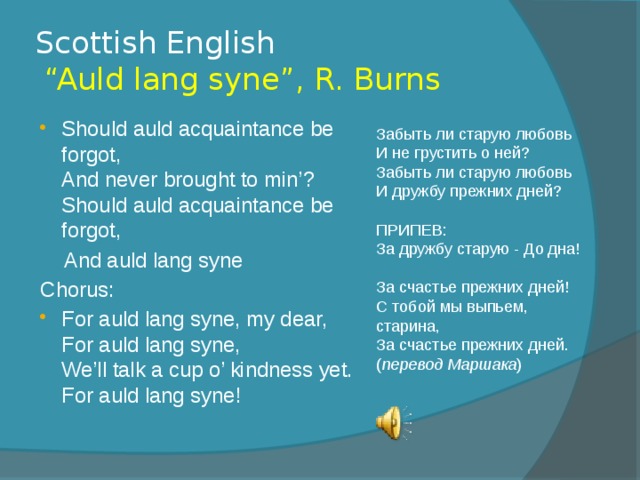 Scottish English  “Auld lang syne”, R. Burns Should auld acquaintance be forgot,  And never brought to min’?  Should auld acquaintance be forgot,  And auld lang syne Chorus: For auld lang syne, my dear,  For auld lang syne,  We’ll talk a cup o’ kindness yet.  For auld lang syne! Забыть ли старую любовь  И не грустить о ней?  Забыть ли старую любовь  И дружбу прежних дней?   ПРИПЕВ:  За дружбу старую - До дна!  За счастье прежних дней!  С тобой мы выпьем, старина,  За счастье прежних дней. ( перевод Маршака )   