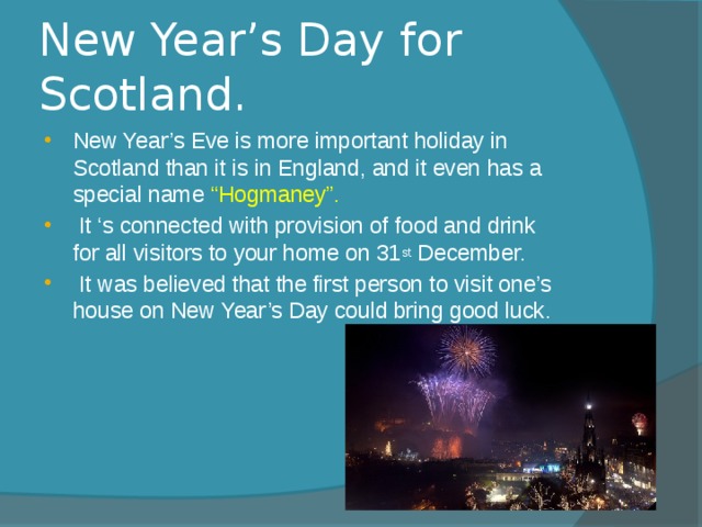 New Year’s Day for Scotland. New Year’s Eve is more important holiday in Scotland than it is in England, and it even has a special name “Hogmaney”.  It ‘s connected with provision of food and drink for all visitors to your home on 31 st December.  It was believed that the first person to visit one’s house on New Year’s Day could bring good luck. 