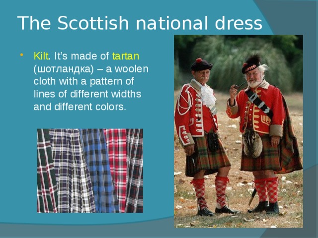 The Scottish national dress Kilt . It’s made of tartan (шотландка) – a woolen cloth with a pattern of lines of different widths and different colors. 