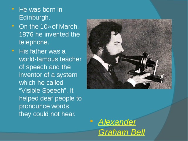 He was born in Edinburgh. On the 10 th of March, 1876 he invented the telephone. His father was a world-famous teacher of speech and the inventor of a system which he called “Visible Speech”. It helped deaf people to pronounce words they could not hear. Alexander Graham Bell 