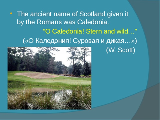 The ancient name of Scotland given it by the Romans was Caledonia. “ O Caledonia! Stern and wild…” («О Каледония! Суровая и дикая…») (W. Scott) 