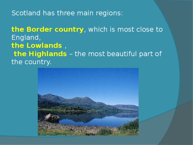 Scotland has three main regions:    the Border country , which is most close to England,  the Lowlands ,   the Highlands – the most beautiful part of the country. 