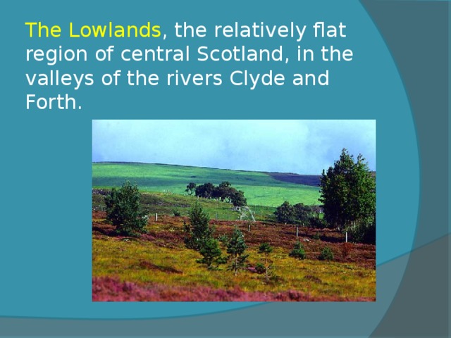 The  Lowlands , the relatively flat region of central Scotland, in the valleys of the rivers Clyde and Forth. 