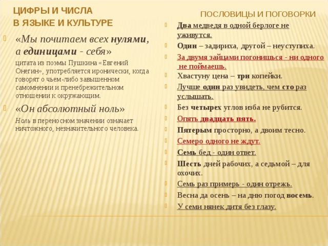 ЦИФРЫ И ЧИСЛА В ЯЗЫКЕ И КУЛЬТУРЕ ПОСЛОВИЦЫ И ПОГОВОРКИ  Два медведя в одной берлоге не уживутся. Один – задириха, другой – неуступиха. За двумя зайцами погонишься - ни одного не поймаешь. Хвастуну цена – три копейки. Лучше один раз увидеть, чем сто раз услышать. Без четырех углов изба не рубится. Опять двадцать пять . Пятерым просторно, а двоим тесно. Семеро одного не ждут. Семь бед - один ответ. Шесть дней рабочих, а седьмой – для охочих. Семь раз примерь - один отрежь. Весна да осень – на дню погод восемь . У семи нянек дитя без глазу. « Мы почитаем всех нулями , а единицами - себя »  цитата из поэмы Пушкина «Евгений Онегин», употребляется иронически, когда говорят о чьем-либо завышенном самомнении и пренебрежительном отношении к окружающим. « Он абсолютный ноль »  Ноль  в переносном значении означает ничтожного, незначительного человека. 