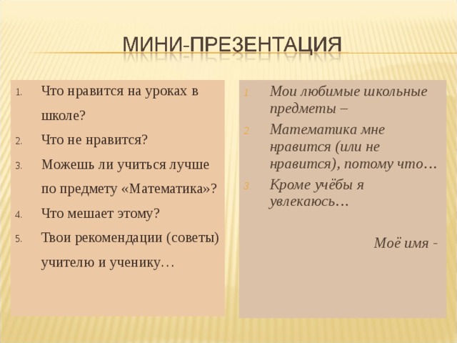 Что нравится на уроках в школе? Что не нравится? Можешь ли учиться лучше по предмету «Математика»? Что мешает этому? Твои рекомендации (советы) учителю и ученику… Мои любимые школьные предметы – Математика мне нравится (или не нравится), потому что… Кроме учёбы я увлекаюсь… Моё имя -  