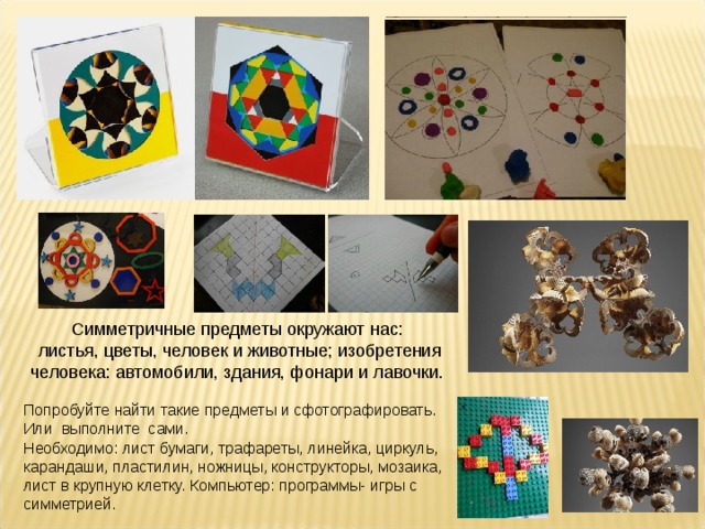 Симметричные предметы окружают нас: листья, цветы, человек и животные; изобретения человека: автомобили, здания, фонари и лавочки. Попробуйте найти такие предметы и сфотографировать. Или выполните сами. Необходимо: лист бумаги, трафареты, линейка, циркуль, карандаши, пластилин, ножницы, конструкторы, мозаика, лист в крупную клетку. Компьютер: программы- игры с симметрией. 