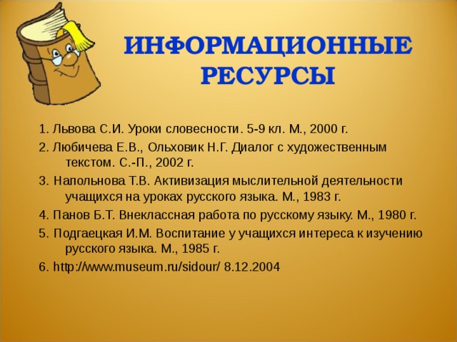 ИНФОРМАЦИОННЫЕ РЕСУРСЫ 1. Львова С.И. Уроки словесности. 5-9 кл. М., 2000 г. 2.  Любичева Е.В., Ольховик Н.Г. Диалог с х удожественным текстом.  С.-П., 2002 г. 3.   Напольнова Т.В. Активизация мыслительной деятельности учащихся на уроках русского языка. М., 1983 г. 4.  Панов Б.Т. Внеклассная работа по русскому языку. М., 1980 г. 5.  Подгаецкая И.М. Воспитание у учащихся интереса к изучению русского языка. М., 1985 г. 6.   http://www.museum.ru/sidour/ 8.12.2004