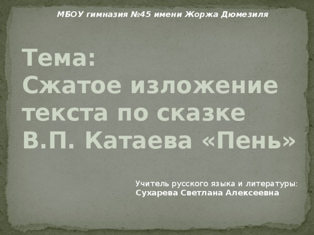 МБОУ гимназия №45 имени Жоржа Дюмезиля Тема:  Сжатое изложение текста по сказке  В.П. Катаева «Пень» Учитель русского языка и литературы: Сухарева Светлана Алексеевна 