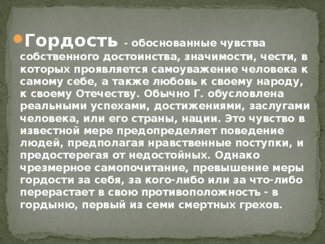 Гордость - обоснованные чувства собственного достоинства, значимости, чести, в которых проявляется самоуважение человека к самому себе, а также любовь к своему народу, к своему Отечеству. Обычно Г. обусловлена реальными успехами, достижениями, заслугами человека, или его страны, нации. Это чувство в известной мере предопределяет поведение людей, предполагая нравственные поступки, и предостерегая от недостойных. Однако чрезмерное самопочитание, превышение меры гордости за себя, за кого-либо или за что-либо перерастает в свою противоположность - в гордыню, первый из семи смертных грехов. 