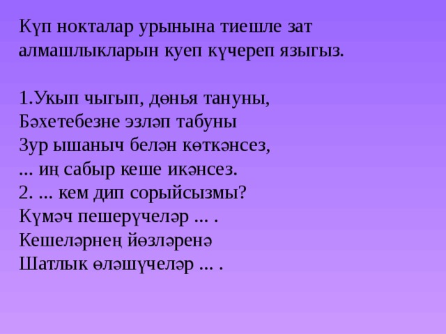 Күп нокталар урынына тиешле зат алмашлыкларын куеп күчереп языгыз. 1.Укып чыгып, дөнья тануны, Бәхетебезне эзләп табуны Зур ышаныч белән көткәнсез, ... иң сабыр кеше икәнсез. 2. ... кем дип сорыйсызмы? Күмәч пешерүчеләр ... . Кешеләрнең йөзләренә Шатлык өләшүчеләр ... . 