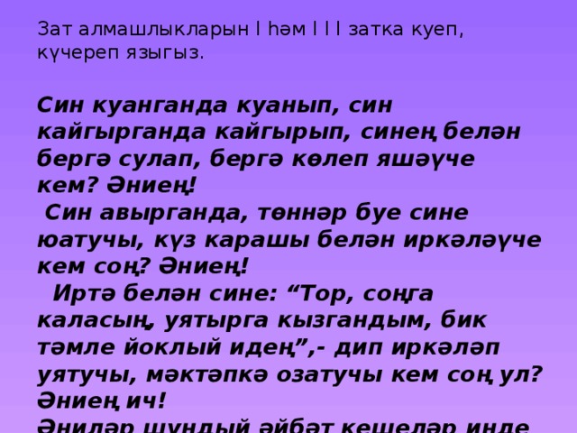 Зат алмашлыкларын I һәм I I I затка куеп, күчереп языгыз. Син куанганда куанып, син кайгырганда кайгырып, синең белән бергә сулап, бергә көлеп яшәүче кем? Әниең!  Син авырганда, төннәр буе сине юатучы, күз карашы белән иркәләүче кем соң? Әниең!  Иртә белән сине: “Тор, соңга каласың, уятырга кызгандым, бик тәмле йоклый идең”,- дип иркәләп уятучы, мәктәпкә озатучы кем соң ул? Әниең ич! Әниләр шундый әйбәт кешеләр инде алар. 