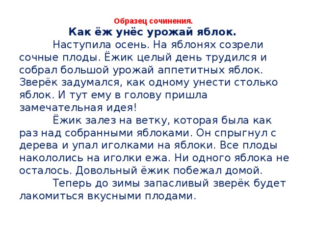 Образец сочинения. Как ёж унёс урожай яблок.  Наступила осень. На яблонях созрели сочные плоды. Ёжик целый день трудился и собрал большой урожай аппетитных яблок. Зверёк задумался, как одному унести столько яблок. И тут ему в голову пришла замечательная идея!  Ёжик залез на ветку, которая была как раз над собранными яблоками. Он спрыгнул с дерева и упал иголками на яблоки. Все плоды накололись на иголки ежа. Ни одного яблока не осталось. Довольный ёжик побежал домой.  Теперь до зимы запасливый зверёк будет лакомиться вкусными плодами. 