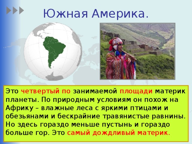 Южная Америка. Это четвертый по занимаемой площади материк планеты. По природным условиям он похож на Африку – влажные леса с яркими птицами и обезьянами и бескрайние травянистые равнины.  Но здесь гораздо меньше пустынь и гораздо больше гор. Это самый дождливый материк. 