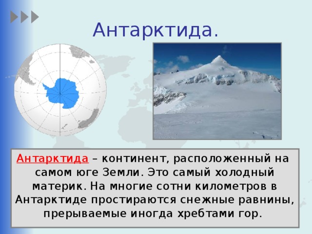 Антарктида. Антарктида – континент, расположенный на самом юге Земли. Это самый холодный материк. На многие сотни километров в Антарктиде простираются снежные равнины, прерываемые иногда хребтами гор. 