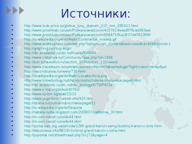 Источники: http :// www . kids - price . ru / globus _ luny _ diametr _210_ mm _685413. html http://www.proshkolu.ru/user/Polikarpowa/zoom/415761/4eee8f76cad965aa/ http://www.proshkolu.ru/user/Polikarpowa/zoom/688471/8ce2637dd782380f/ http://ru.wikipedia.org/wiki/Файл:Continental_models.gif http://www.endlessness.ru/index.php?option=com_content&task=view&id=409&Itemid=1 http://graphing.ru/i/svg-svgz/ http://dic.academic.ru/dic.nsf/ruwiki/588644 http://www.chitalnya.ru/CommunityTape.php?id=1998 http://tver.spravedlivo.ru/section_107/section_118/views/ http://www.traveltours.ru/spb/articles/resortlenobl/lakes/ladoga/?light=санкт-петербург http://secondrussia.ru/news/730.html http://ru.wikipedia.org/wiki/Файл:LocationAsia.png http://www.knowbiology.ru/zhizn/proishozhdenie-cheloveka-page6.html http://dic.academic.ru/dic.nsf/dic_biology/4776/РАСЫ http://www.x-top.org/prikol/40793/ http://www.turizm.kg/stati/21/10 http://www.yuginform.ru/web-ofis/925.htm http://strana.ru/journal/rubric/news/page/11 http://ru.wikipedia.org/wiki/Sequoia http://natalia-nutta.blogspot.com/2008/07/california_30.html http://m-voin.narod.ru/ssilki44.html http://m-voin.narod.ru/ssilki44.html http://portal-sab.org.ua/priroda/1280-grand-kanon-samyj-bolshoj-kanon-v-mire.html http://tabulorasa.info/88330-bolshoj-grand-kanon-v-ssha.html http://yuportal.net/showthread.php?t=172&page=4  
