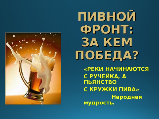ПИВНОЙ ФРОНТ:  ЗА КЕМ ПОБЕДА? «РЕКИ НАЧИНАЮТСЯ С РУЧЕЙКА, А ПЬЯНСТВО С КРУЖКИ ПИВА»  Народная мудрость. 