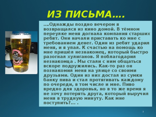 ИЗ ПИСЬМА….  … .Однажды поздно вечером я возвращался из кино домой. В тёмном переулке меня догнала компания старших ребят. Они начали приставать ко мне с требованием денег. Один  из ребят ударил меня, и я упал. К счастью на помощь ко мне пришёл незнакомец, который быстро разогнал хулиганов. Я поблагодарил незнакомца . Мы стали с ним общаться вскоре подружились. Как-то раз он познакомил меня на улице cо своими друзьями. Один из них достал из сумки банку пива и стал протягивать каждому по очереди, в том числе и мне. Пиво вредно для здоровья, но в то же время я не хочу потерять друга, который выручил меня в трудную минуту. Как мне поступить?... . 