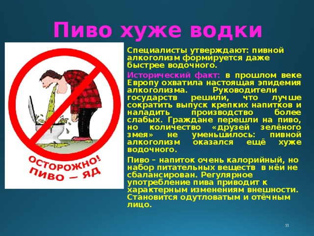 Пиво хуже водки Специалисты утверждают: пивной алкоголизм формируется даже быстрее водочного. Исторический факт: в прошлом веке Европу охватила настоящая эпидемия алкоголизма. Руководители государств решили, что лучше сократить выпуск крепких напитков и наладить производство более слабых. Граждане перешли на пиво, но количество «друзей зелёного змея» не уменьшилось: пивной алкоголизм оказался ещё хуже водочного. Пиво – напиток очень калорийный, но набор питательных веществ в нёи не сбалансирован. Регулярное употребление пива приводит к характерным изменениям внешности. Становится одутловатым и отёчным лицо. 