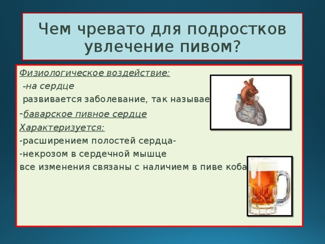 Чем чревато для подростков увлечение пивом? Физиологическое воздействие:  -на сердце  развивается заболевание, так называемое, - баварское пивное сердце Характеризуется: -расширением полостей сердца- -некрозом в сердечной мышце все изменения связаны с наличием в пиве кобальта 