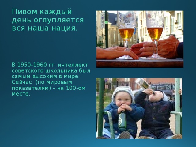  Пивом каждый день оглупляется вся наша нация.  В 1950-1960 гг. интеллект советского школьника был самым высоким в мире. Сейчас (по мировым показателям) – на 100-ом месте. 