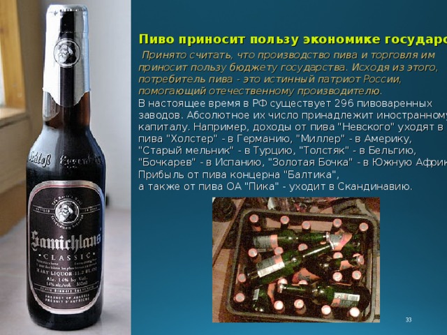 Пиво приносит пользу экономике государства  Принято считать, что производство пива и торговля им приносит пользу бюджету государства. Исходя из этого, потребитель пива - это истинный патриот России, помогающий отечественному производителю.  В настоящее время в РФ существует 296 пивоваренных заводов. Абсолютное их число принадлежит иностранному капиталу. Например, доходы от пива 