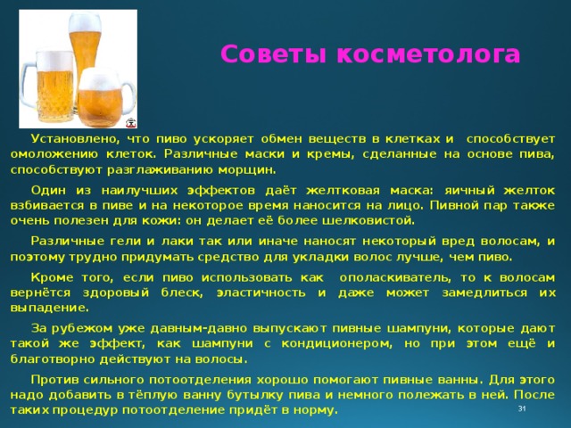 Советы косметолога Установлено, что пиво ускоряет обмен веществ в клетках и способствует омоложению клеток. Различные маски и кремы, сделанные на основе пива, способствуют разглаживанию морщин. Один из наилучших эффектов даёт желтковая маска: яичный желток взбивается в пиве и на некоторое время наносится на лицо. Пивной пар также очень полезен для кожи: он делает её более шелковистой. Различные гели и лаки так или иначе наносят некоторый вред волосам, и поэтому трудно придумать средство для укладки волос лучше, чем пиво. Кроме того, если пиво использовать как ополаскиватель, то к волосам вернётся здоровый блеск, эластичность и даже может замедлиться их выпадение. За рубежом уже давным-давно выпускают пивные шампуни, которые дают такой же эффект, как шампуни с кондиционером, но при этом ещё и благотворно действуют на волосы. Против сильного потоотделения хорошо помогают пивные ванны. Для этого надо добавить в тёплую ванну бутылку пива и немного полежать в ней. После таких процедур потоотделение придёт в норму. 