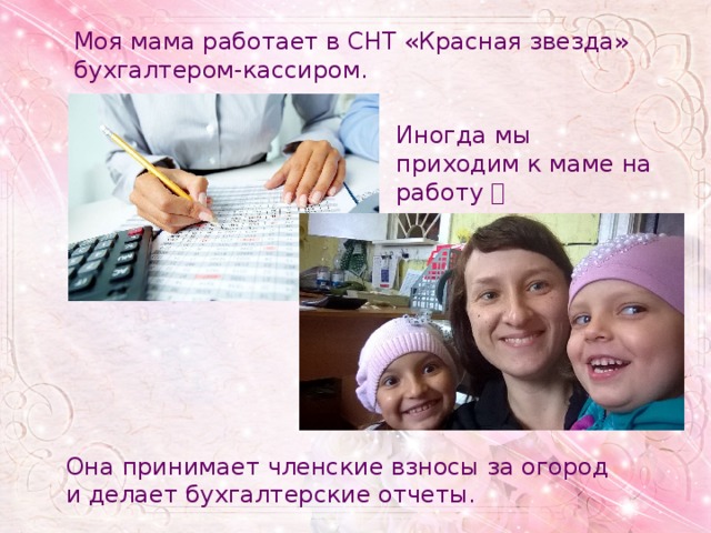 Моя мама работает в СНТ «Красная звезда» бухгалтером-кассиром. Иногда мы приходим к маме на работу  Она принимает членские взносы за огород и делает бухгалтерские отчеты. 