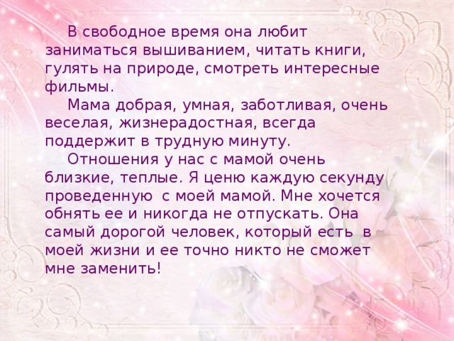  В свободное время она любит заниматься вышиванием, читать книги, гулять на природе, смотреть интересные фильмы.  Мама добрая, умная, заботливая, очень веселая, жизнерадостная, всегда поддержит в трудную минуту.  Отношения у нас с мамой очень близкие, теплые. Я ценю каждую секунду проведенную с моей мамой. Мне хочется обнять ее и никогда не отпускать. Она самый дорогой человек, который есть в моей жизни и ее точно никто не сможет мне заменить! 