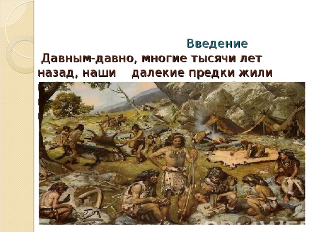    Введение  Давным-давно, многие тысячи лет назад, наши далекие предки жили небольшими племенами. Они бродили по полям и лесам, по долинам рек  и ручьев, разыскивая себе пищу.   