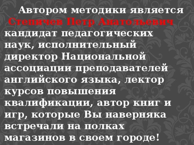 Автором методики является Степичев Петр Анатольевич кандидат педагогических наук, исполнительный директор Национальной ассоциации преподавателей английского языка, лектор курсов повышения квалификации, автор книг и игр, которые Вы наверняка встречали на полках магазинов в своем городе! 