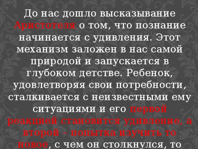 До нас дошло высказывание Аристотеля о том, что познание начинается с удивления. Этот механизм заложен в нас самой природой и запускается в глубоком детстве. Ребенок, удовлетворяя свои потребности, сталкивается с неизвестными ему ситуациями и его первой реакцией становится удивление, а второй – попытка изучить то новое , с чем он столкнулся, то есть познать это. 