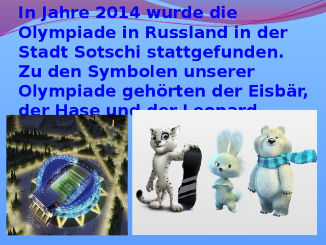 In Jahre 2014 wurde die Olympiade in Russland in der Stadt Sotschi stattgefunden. Zu den Symbolen unserer Olympiade gehörten der Eisbär, der Hase und der Leopard. 
