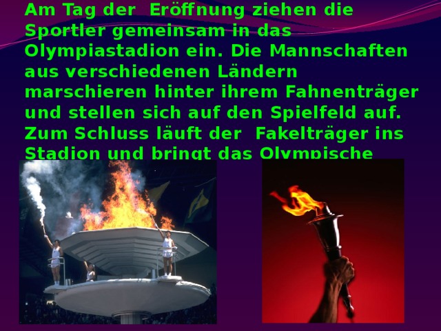 Am Tag der Eröffnung ziehen die Sportler gemeinsam in das Olympiastadion ein. Die Mannschaften aus verschiedenen Ländern marschieren hinter ihrem Fahnenträger und stellen sich auf den Spielfeld auf. Zum Schluss läuft der Fakelträger ins Stadion und bringt das Olympische Feuer. 