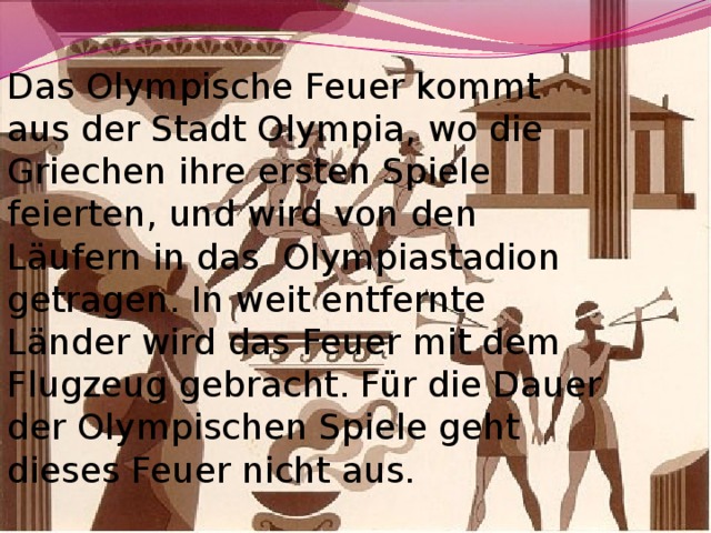 Das Olympische Feuer kommt aus der Stadt Olympia, wo die Griechen ihre ersten Spiele feierten, und wird von den Läufern in das Olympiastadion getragen. In weit entfernte Länder wird das Feuer mit dem Flugzeug gebracht. Für die Dauer der Olympischen Spiele geht dieses Feuer nicht aus. 